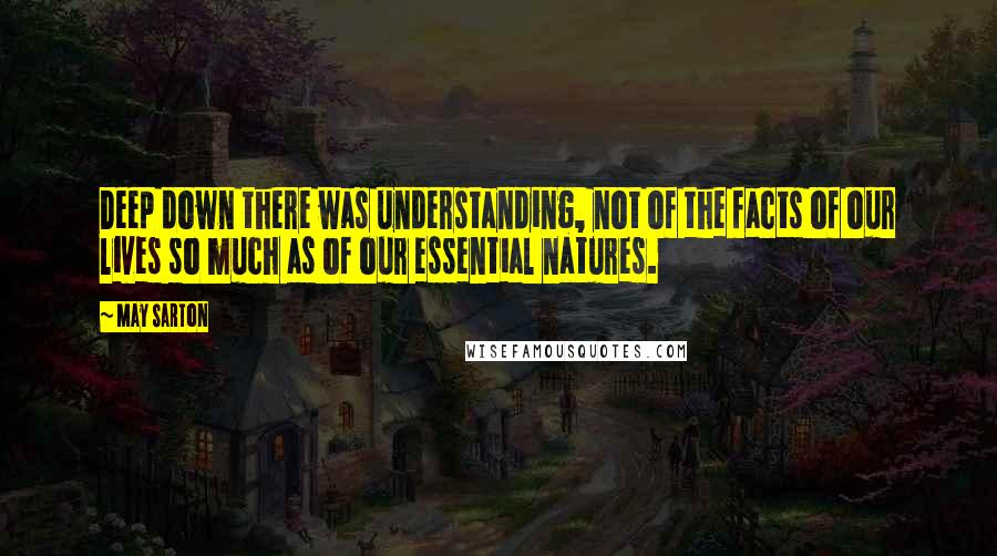 May Sarton Quotes: Deep down there was understanding, not of the facts of our lives so much as of our essential natures.