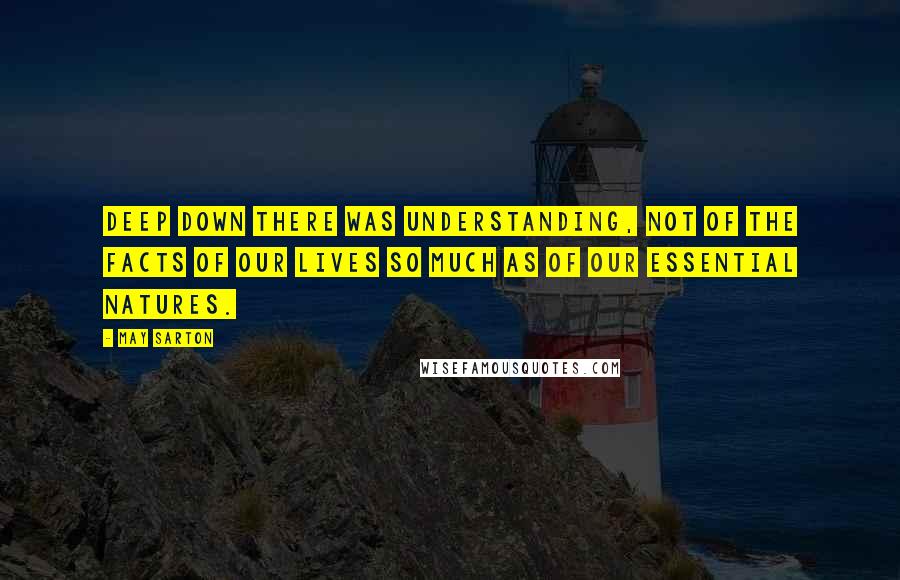 May Sarton Quotes: Deep down there was understanding, not of the facts of our lives so much as of our essential natures.