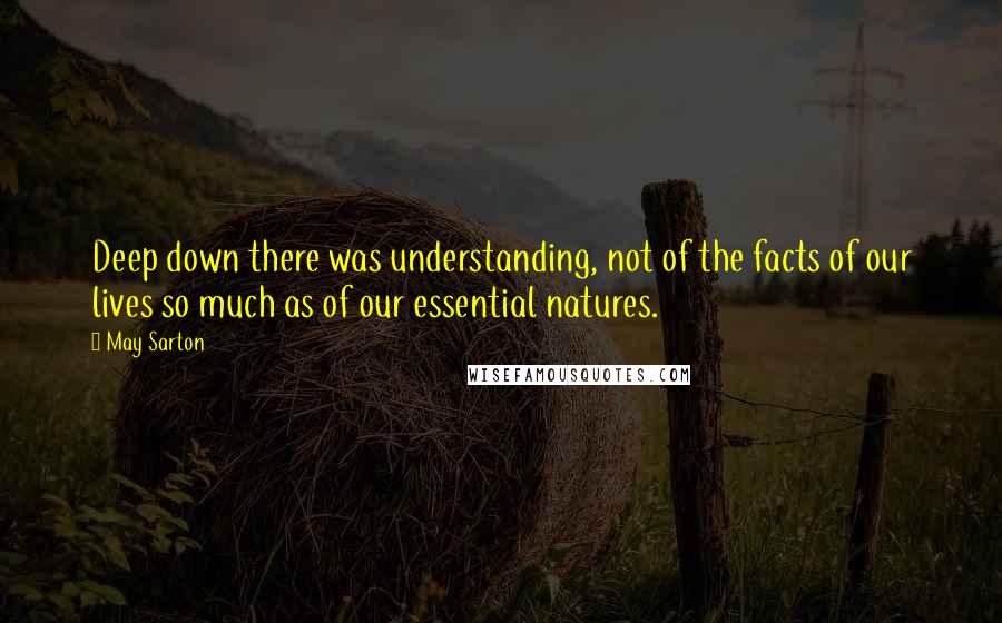 May Sarton Quotes: Deep down there was understanding, not of the facts of our lives so much as of our essential natures.