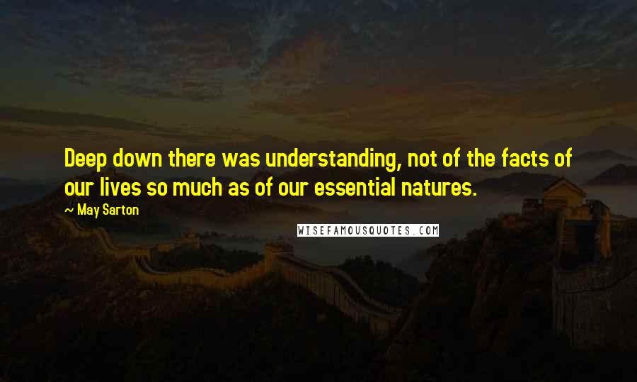 May Sarton Quotes: Deep down there was understanding, not of the facts of our lives so much as of our essential natures.