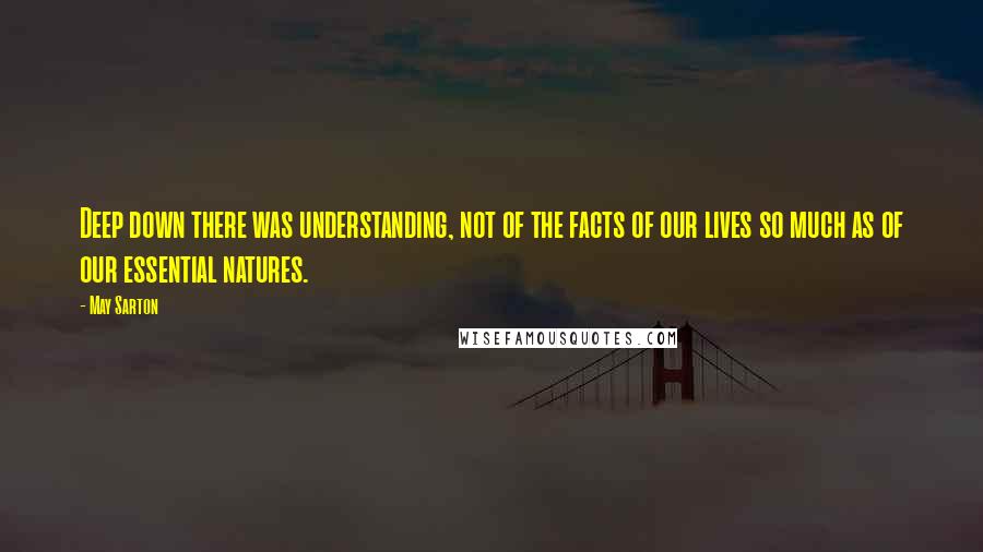 May Sarton Quotes: Deep down there was understanding, not of the facts of our lives so much as of our essential natures.