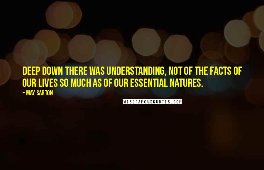 May Sarton Quotes: Deep down there was understanding, not of the facts of our lives so much as of our essential natures.