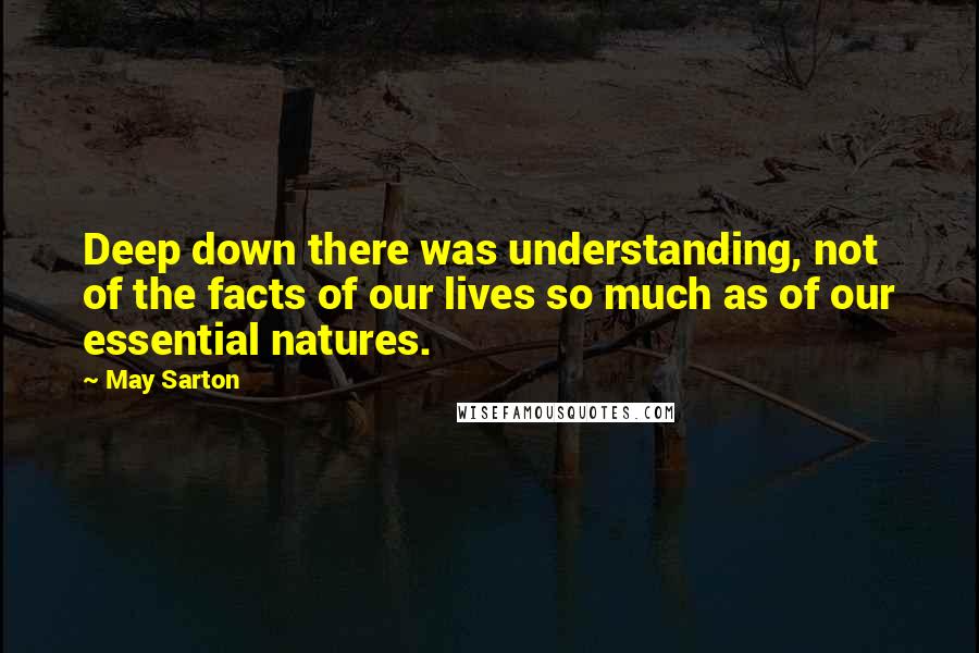 May Sarton Quotes: Deep down there was understanding, not of the facts of our lives so much as of our essential natures.