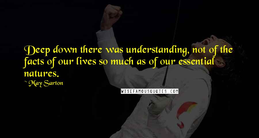 May Sarton Quotes: Deep down there was understanding, not of the facts of our lives so much as of our essential natures.