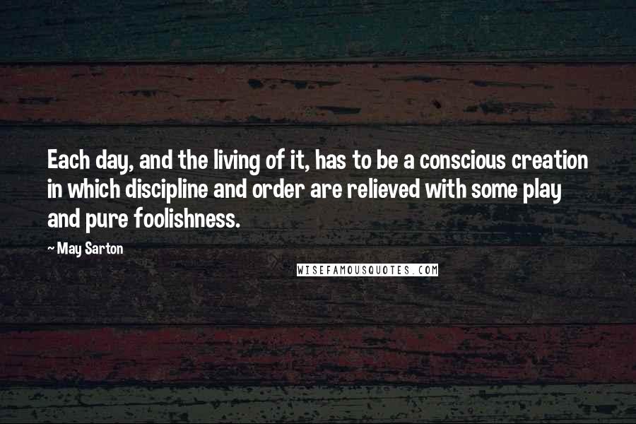 May Sarton Quotes: Each day, and the living of it, has to be a conscious creation in which discipline and order are relieved with some play and pure foolishness.