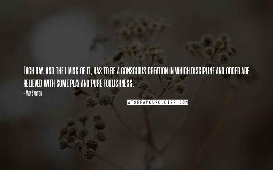 May Sarton Quotes: Each day, and the living of it, has to be a conscious creation in which discipline and order are relieved with some play and pure foolishness.