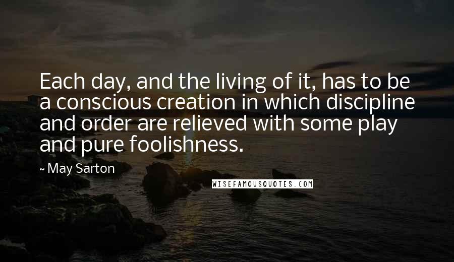 May Sarton Quotes: Each day, and the living of it, has to be a conscious creation in which discipline and order are relieved with some play and pure foolishness.