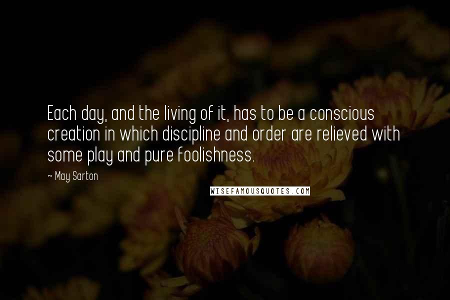 May Sarton Quotes: Each day, and the living of it, has to be a conscious creation in which discipline and order are relieved with some play and pure foolishness.