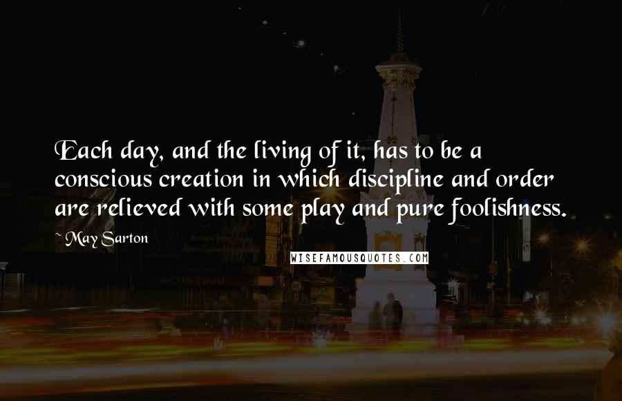 May Sarton Quotes: Each day, and the living of it, has to be a conscious creation in which discipline and order are relieved with some play and pure foolishness.
