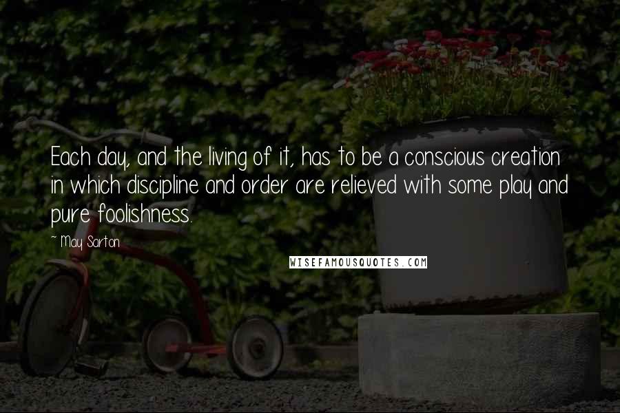 May Sarton Quotes: Each day, and the living of it, has to be a conscious creation in which discipline and order are relieved with some play and pure foolishness.