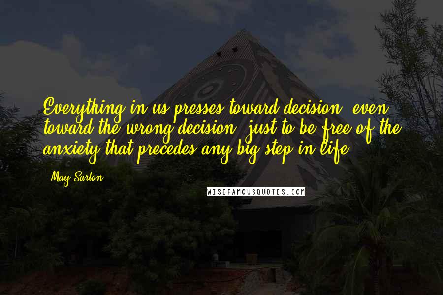 May Sarton Quotes: Everything in us presses toward decision, even toward the wrong decision, just to be free of the anxiety that precedes any big step in life.