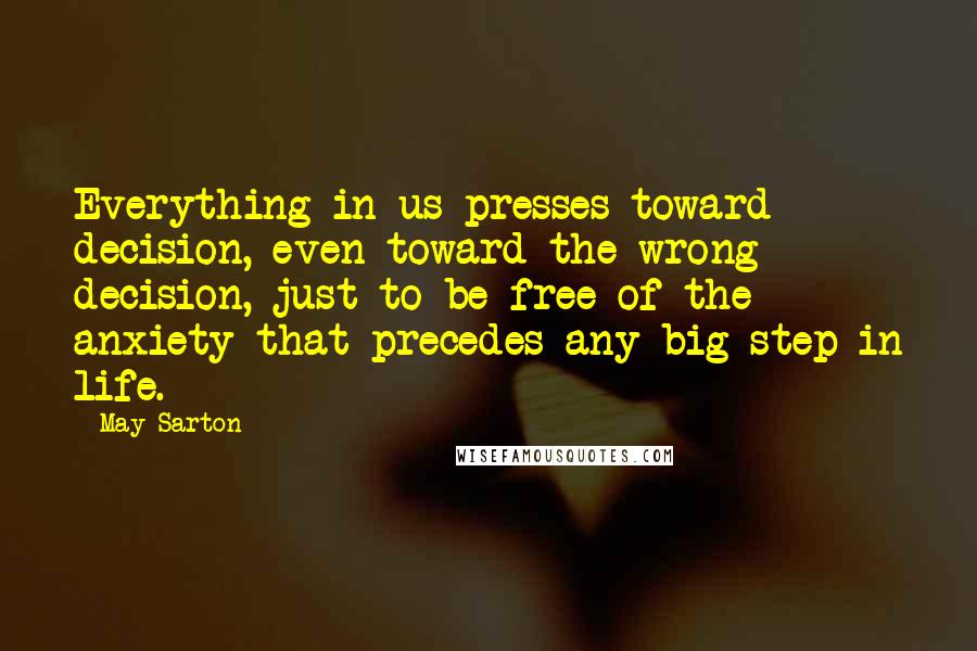 May Sarton Quotes: Everything in us presses toward decision, even toward the wrong decision, just to be free of the anxiety that precedes any big step in life.