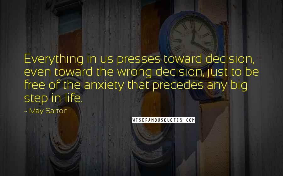May Sarton Quotes: Everything in us presses toward decision, even toward the wrong decision, just to be free of the anxiety that precedes any big step in life.