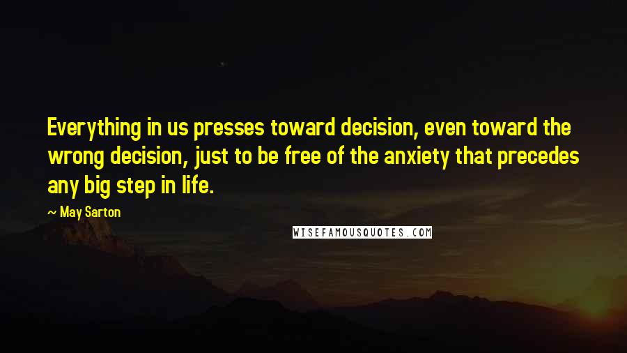 May Sarton Quotes: Everything in us presses toward decision, even toward the wrong decision, just to be free of the anxiety that precedes any big step in life.