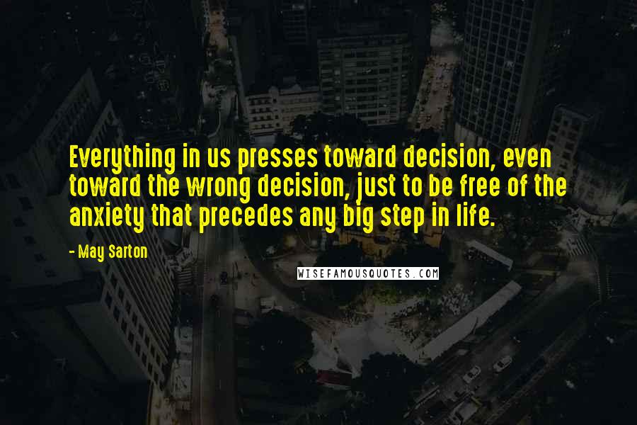 May Sarton Quotes: Everything in us presses toward decision, even toward the wrong decision, just to be free of the anxiety that precedes any big step in life.