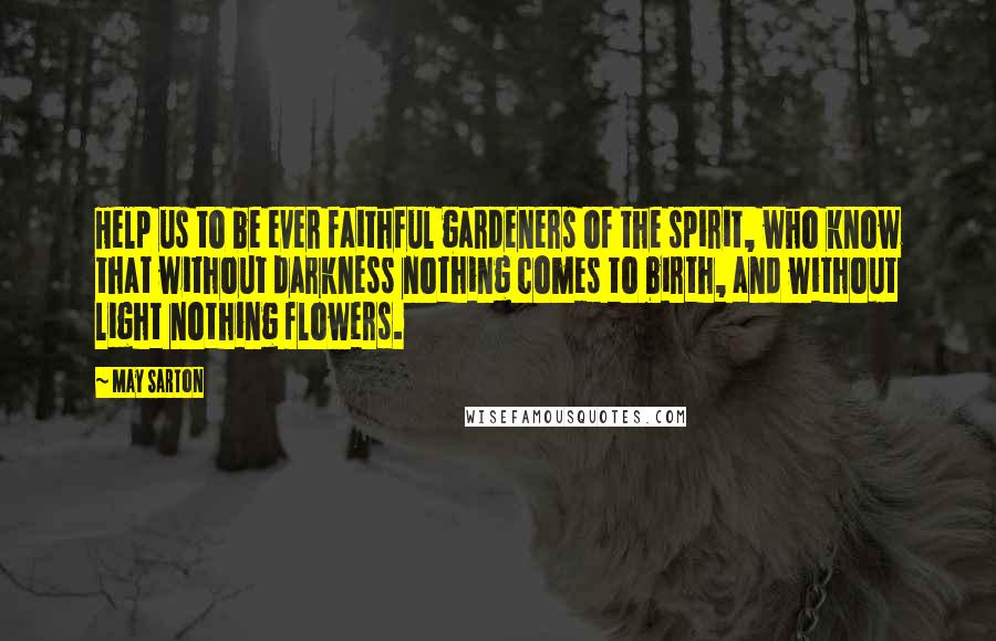 May Sarton Quotes: Help us to be ever faithful gardeners of the spirit, who know that without darkness nothing comes to birth, and without light nothing flowers.