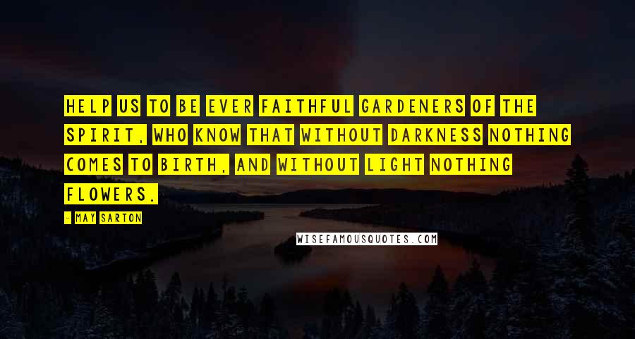 May Sarton Quotes: Help us to be ever faithful gardeners of the spirit, who know that without darkness nothing comes to birth, and without light nothing flowers.