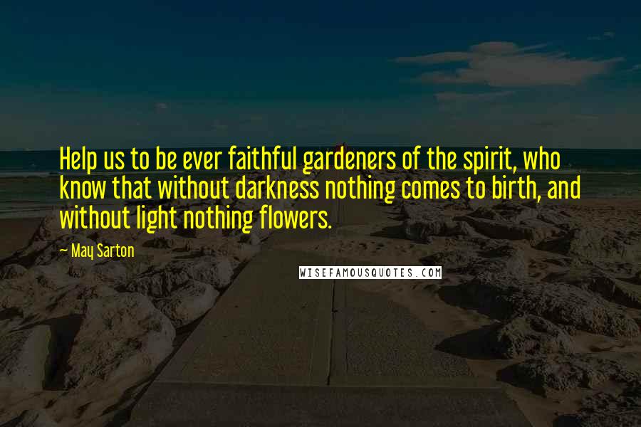 May Sarton Quotes: Help us to be ever faithful gardeners of the spirit, who know that without darkness nothing comes to birth, and without light nothing flowers.