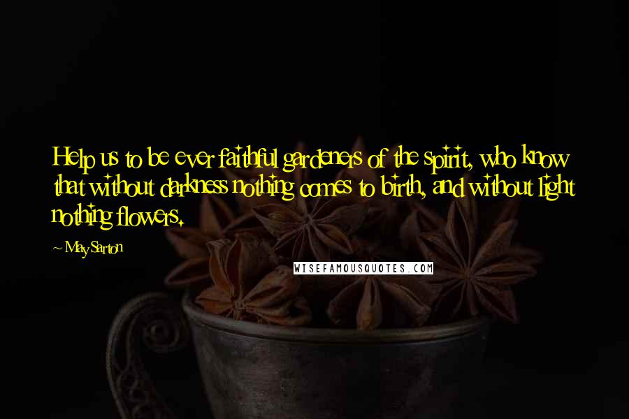 May Sarton Quotes: Help us to be ever faithful gardeners of the spirit, who know that without darkness nothing comes to birth, and without light nothing flowers.