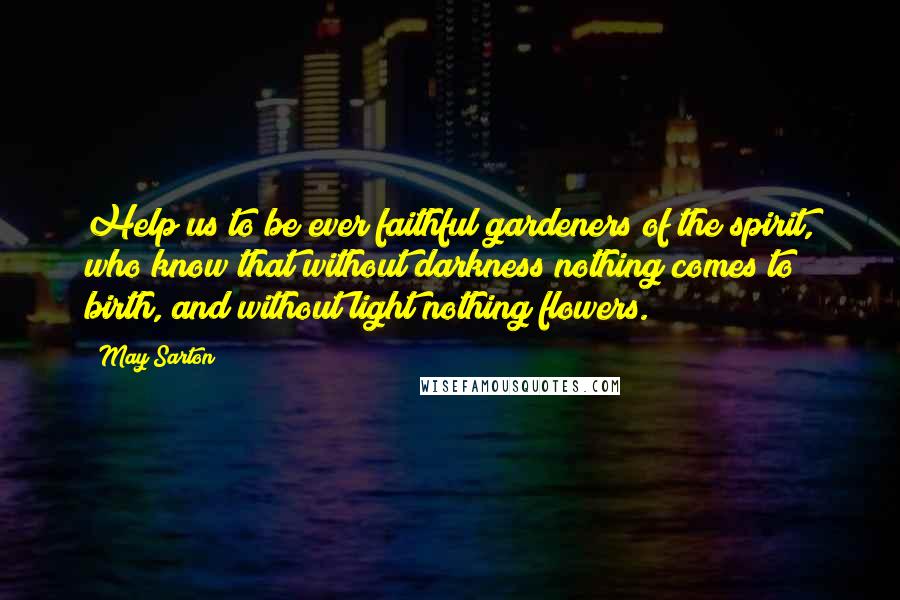 May Sarton Quotes: Help us to be ever faithful gardeners of the spirit, who know that without darkness nothing comes to birth, and without light nothing flowers.