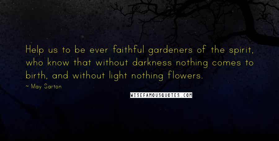 May Sarton Quotes: Help us to be ever faithful gardeners of the spirit, who know that without darkness nothing comes to birth, and without light nothing flowers.