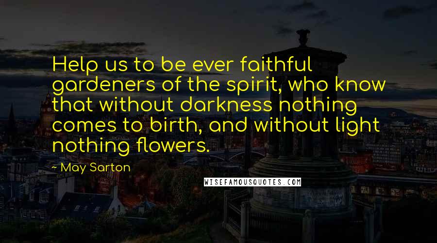 May Sarton Quotes: Help us to be ever faithful gardeners of the spirit, who know that without darkness nothing comes to birth, and without light nothing flowers.