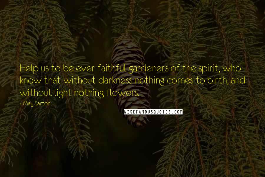 May Sarton Quotes: Help us to be ever faithful gardeners of the spirit, who know that without darkness nothing comes to birth, and without light nothing flowers.