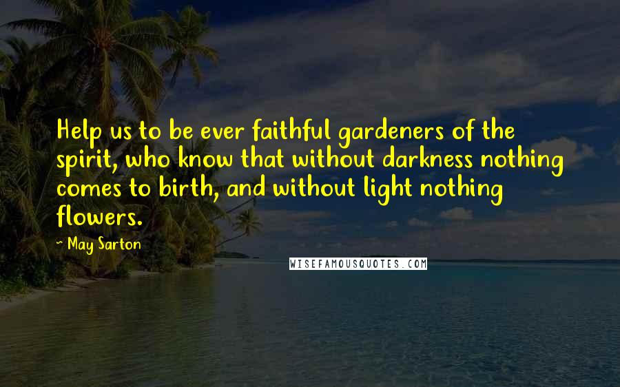 May Sarton Quotes: Help us to be ever faithful gardeners of the spirit, who know that without darkness nothing comes to birth, and without light nothing flowers.