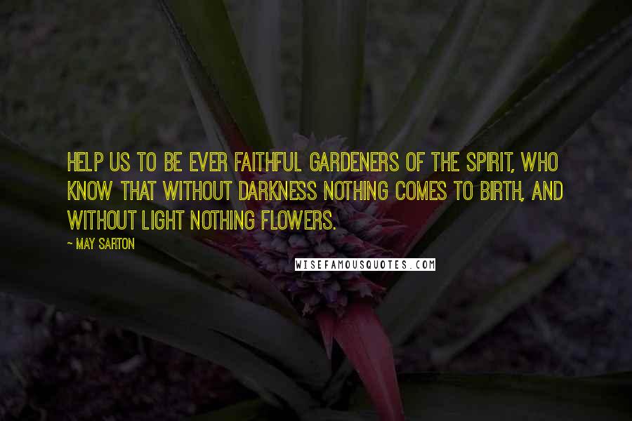 May Sarton Quotes: Help us to be ever faithful gardeners of the spirit, who know that without darkness nothing comes to birth, and without light nothing flowers.