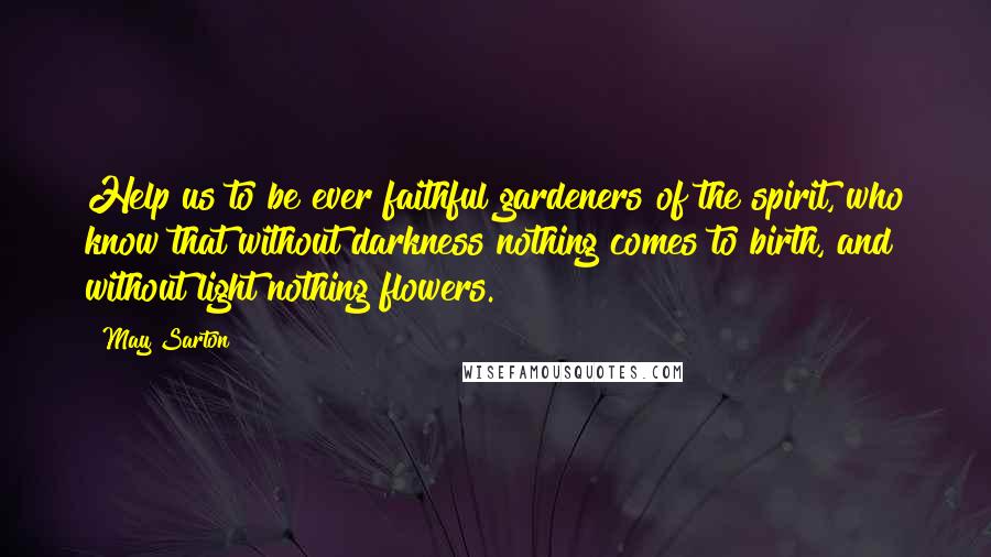 May Sarton Quotes: Help us to be ever faithful gardeners of the spirit, who know that without darkness nothing comes to birth, and without light nothing flowers.