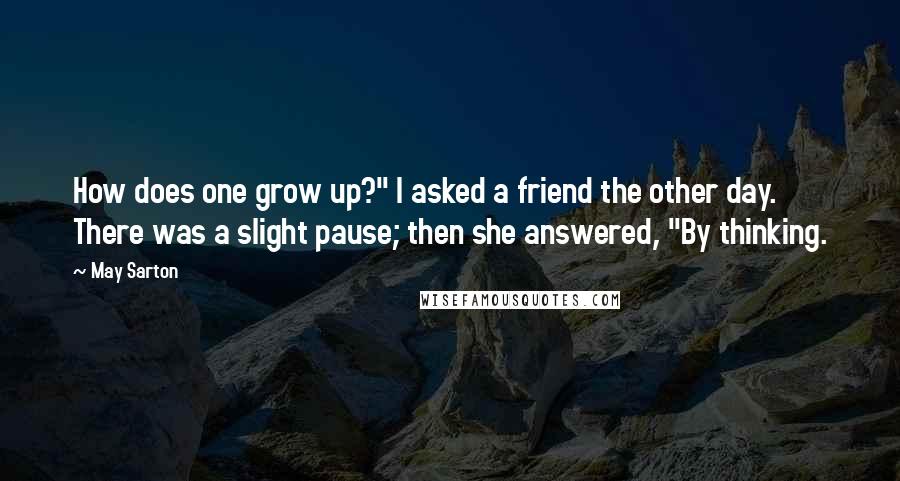 May Sarton Quotes: How does one grow up?" I asked a friend the other day. There was a slight pause; then she answered, "By thinking.