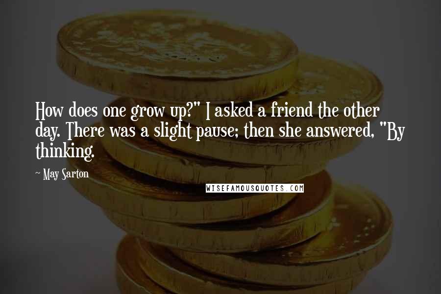 May Sarton Quotes: How does one grow up?" I asked a friend the other day. There was a slight pause; then she answered, "By thinking.