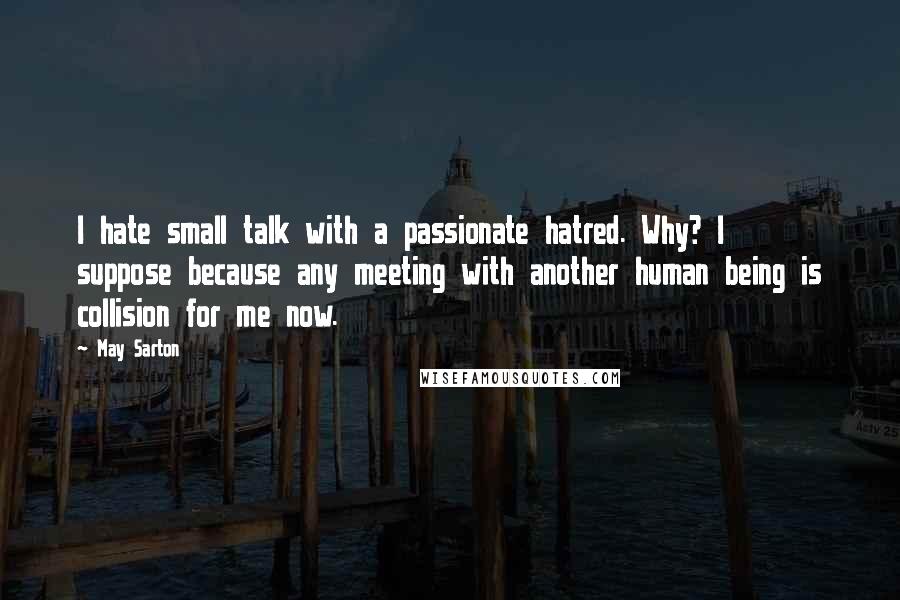 May Sarton Quotes: I hate small talk with a passionate hatred. Why? I suppose because any meeting with another human being is collision for me now.