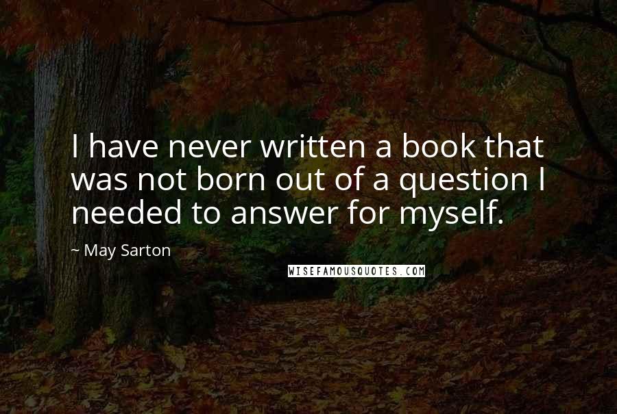 May Sarton Quotes: I have never written a book that was not born out of a question I needed to answer for myself.