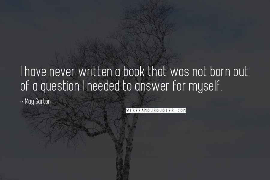 May Sarton Quotes: I have never written a book that was not born out of a question I needed to answer for myself.