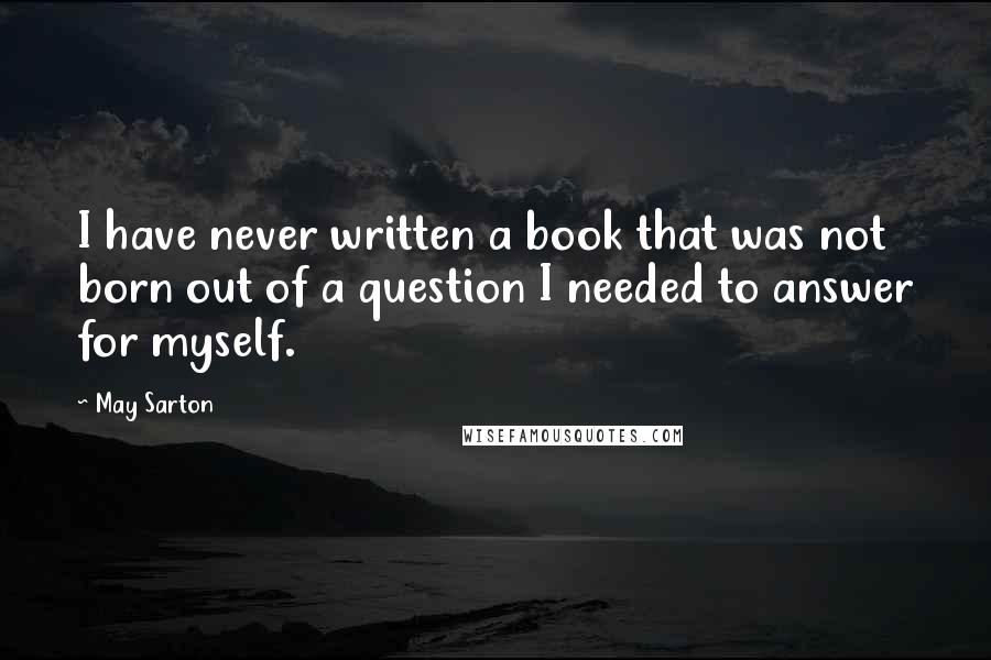 May Sarton Quotes: I have never written a book that was not born out of a question I needed to answer for myself.