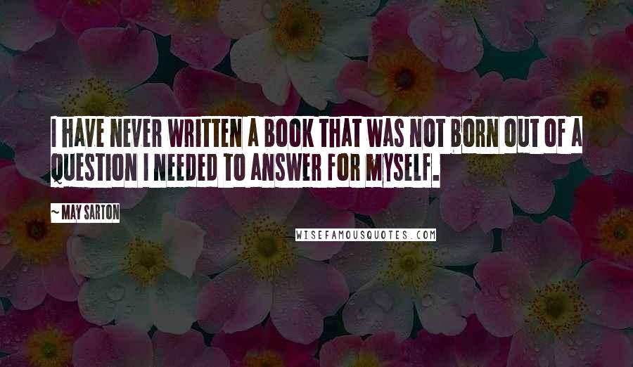 May Sarton Quotes: I have never written a book that was not born out of a question I needed to answer for myself.