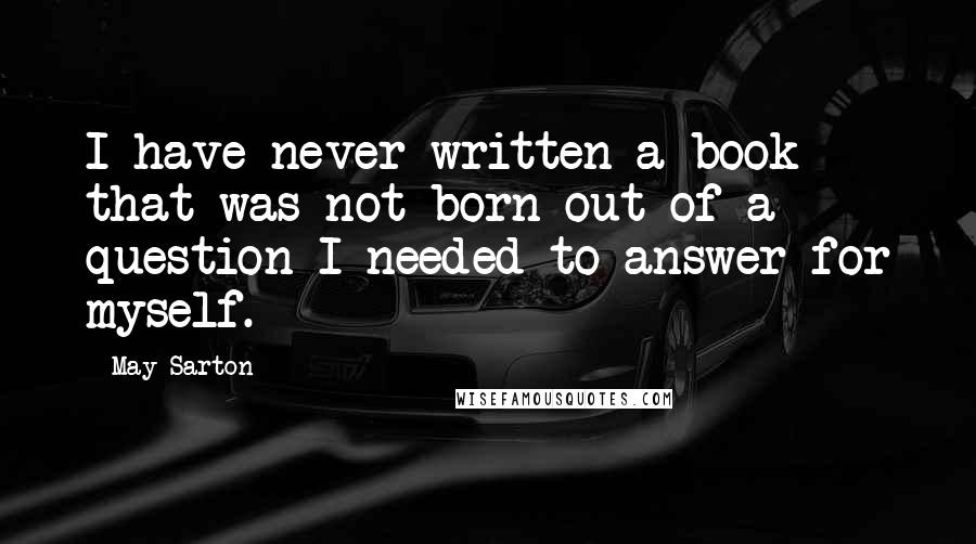 May Sarton Quotes: I have never written a book that was not born out of a question I needed to answer for myself.