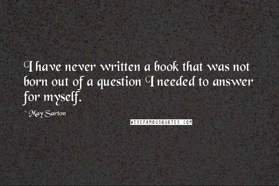 May Sarton Quotes: I have never written a book that was not born out of a question I needed to answer for myself.