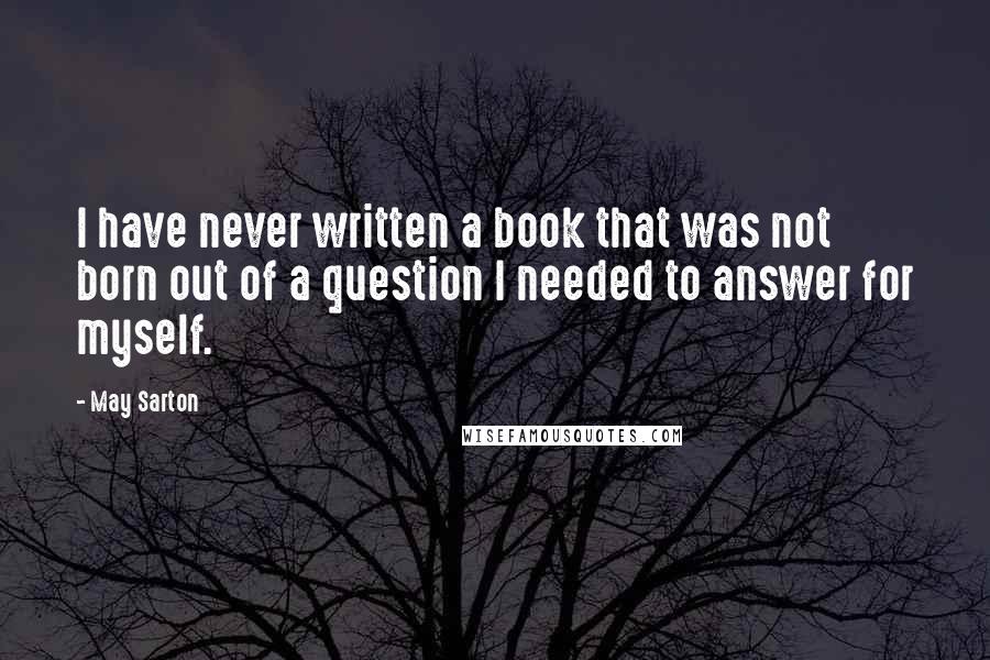 May Sarton Quotes: I have never written a book that was not born out of a question I needed to answer for myself.