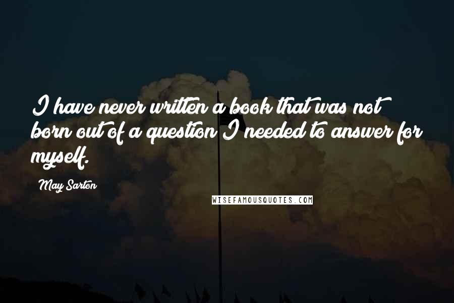 May Sarton Quotes: I have never written a book that was not born out of a question I needed to answer for myself.