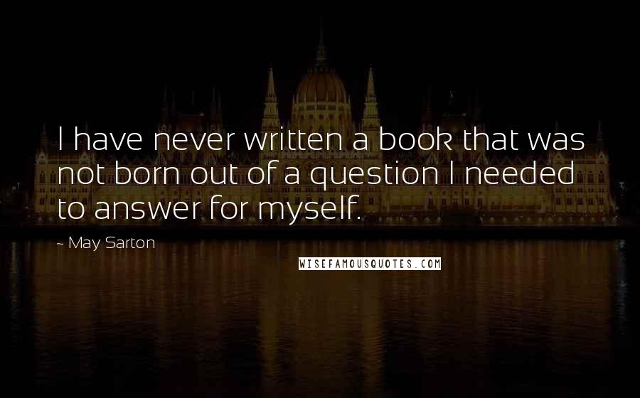May Sarton Quotes: I have never written a book that was not born out of a question I needed to answer for myself.