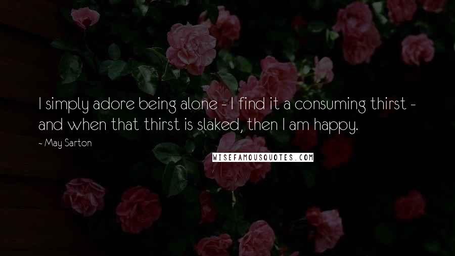 May Sarton Quotes: I simply adore being alone - I find it a consuming thirst - and when that thirst is slaked, then I am happy.
