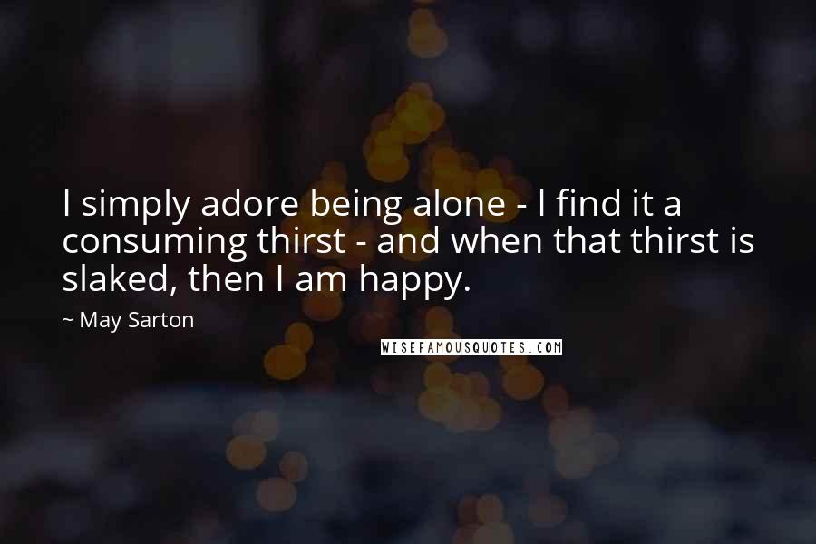 May Sarton Quotes: I simply adore being alone - I find it a consuming thirst - and when that thirst is slaked, then I am happy.