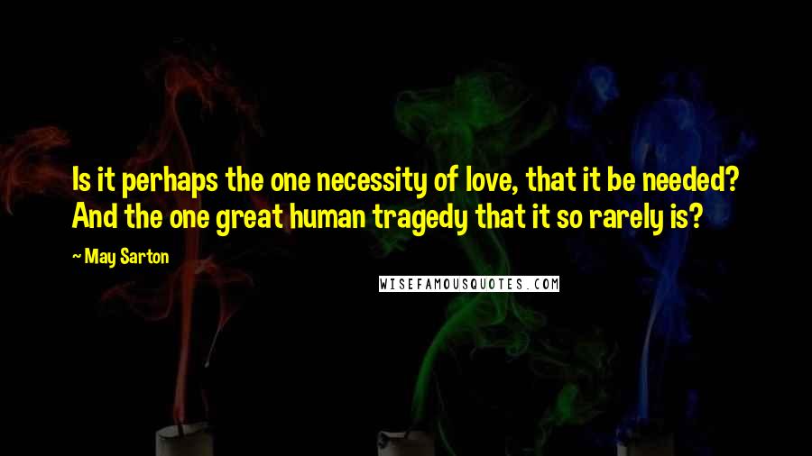 May Sarton Quotes: Is it perhaps the one necessity of love, that it be needed? And the one great human tragedy that it so rarely is?