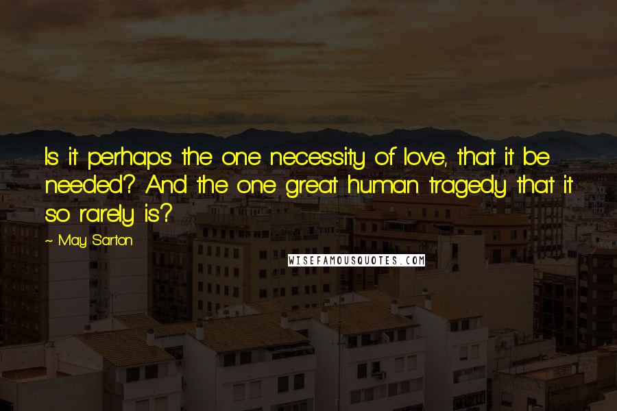 May Sarton Quotes: Is it perhaps the one necessity of love, that it be needed? And the one great human tragedy that it so rarely is?