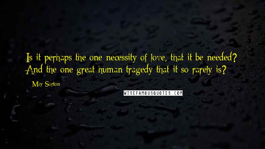 May Sarton Quotes: Is it perhaps the one necessity of love, that it be needed? And the one great human tragedy that it so rarely is?