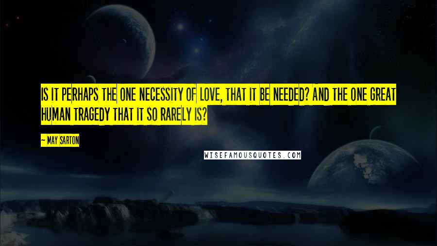 May Sarton Quotes: Is it perhaps the one necessity of love, that it be needed? And the one great human tragedy that it so rarely is?