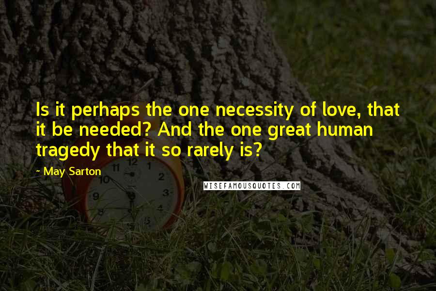 May Sarton Quotes: Is it perhaps the one necessity of love, that it be needed? And the one great human tragedy that it so rarely is?