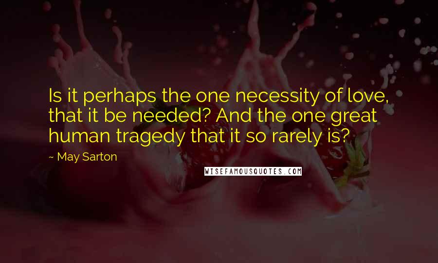May Sarton Quotes: Is it perhaps the one necessity of love, that it be needed? And the one great human tragedy that it so rarely is?
